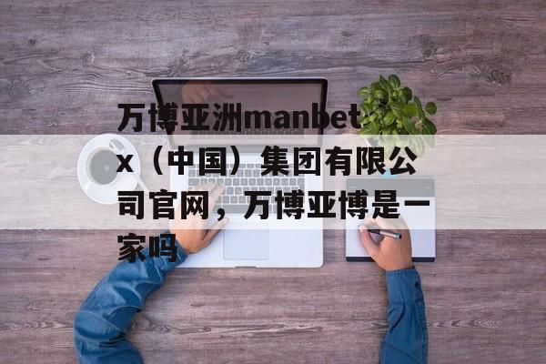 万博亚洲manbetx（中国）集团有限公司官网，万博亚博是一家吗