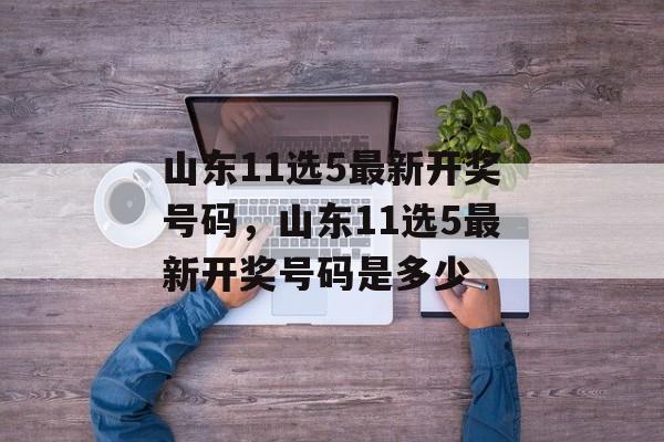 山东11选5最新开奖号码，山东11选5最新开奖号码是多少